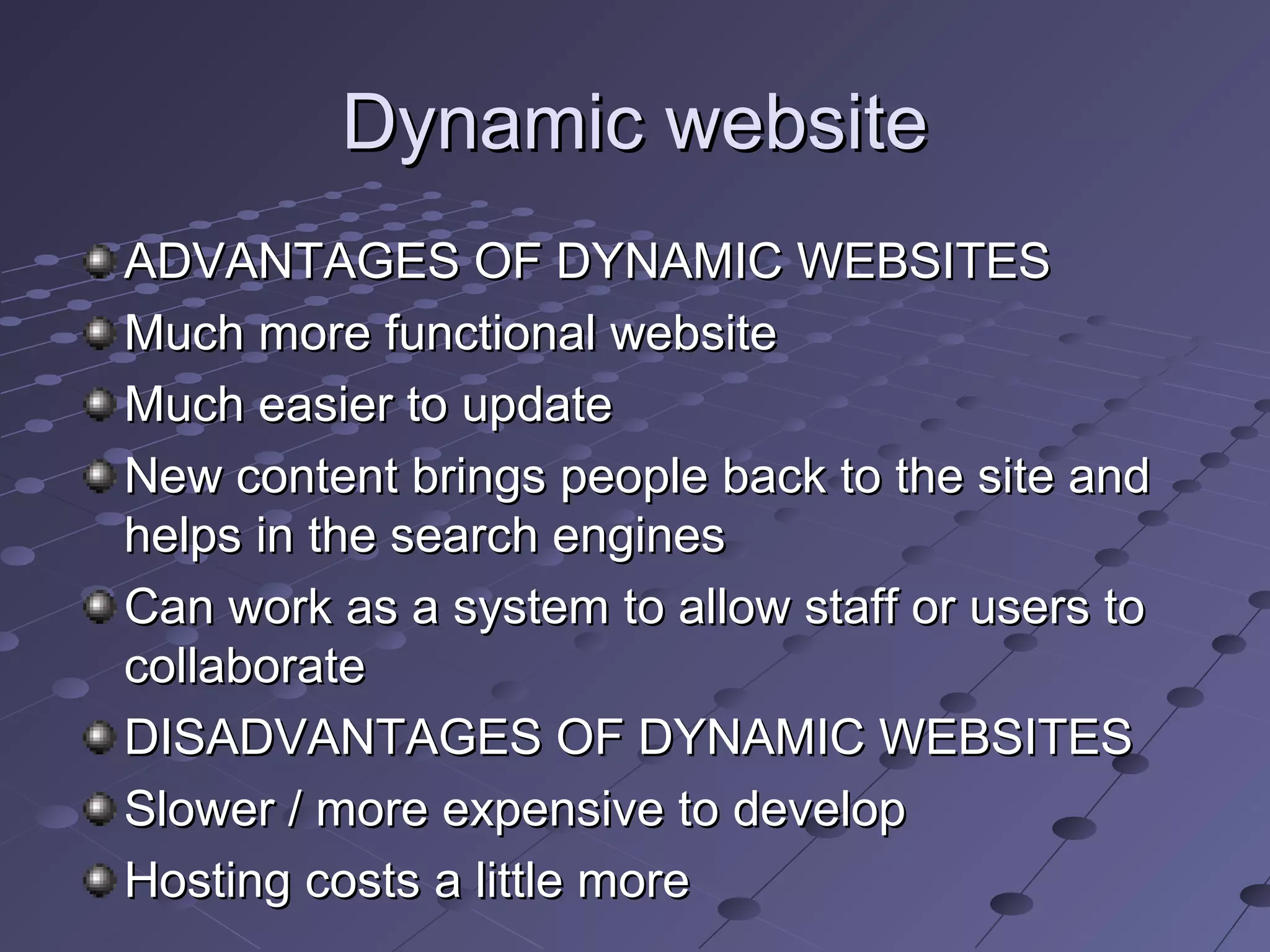 Dynamic websiteDynamic website
ADVANTAGES OF DYNAMIC WEBSITESADVANTAGES OF DYNAMIC WEBSITES
Much more functional websiteMuch more functional website
Much easier to updateMuch easier to update
New content brings people back to the site andNew content brings people back to the site and
helps in the search engineshelps in the search engines
Can work as a system to allow staff or users toCan work as a system to allow staff or users to
collaboratecollaborate
DISADVANTAGES OF DYNAMIC WEBSITESDISADVANTAGES OF DYNAMIC WEBSITES
Slower / more expensive to developSlower / more expensive to develop
Hosting costs a little moreHosting costs a little more
 