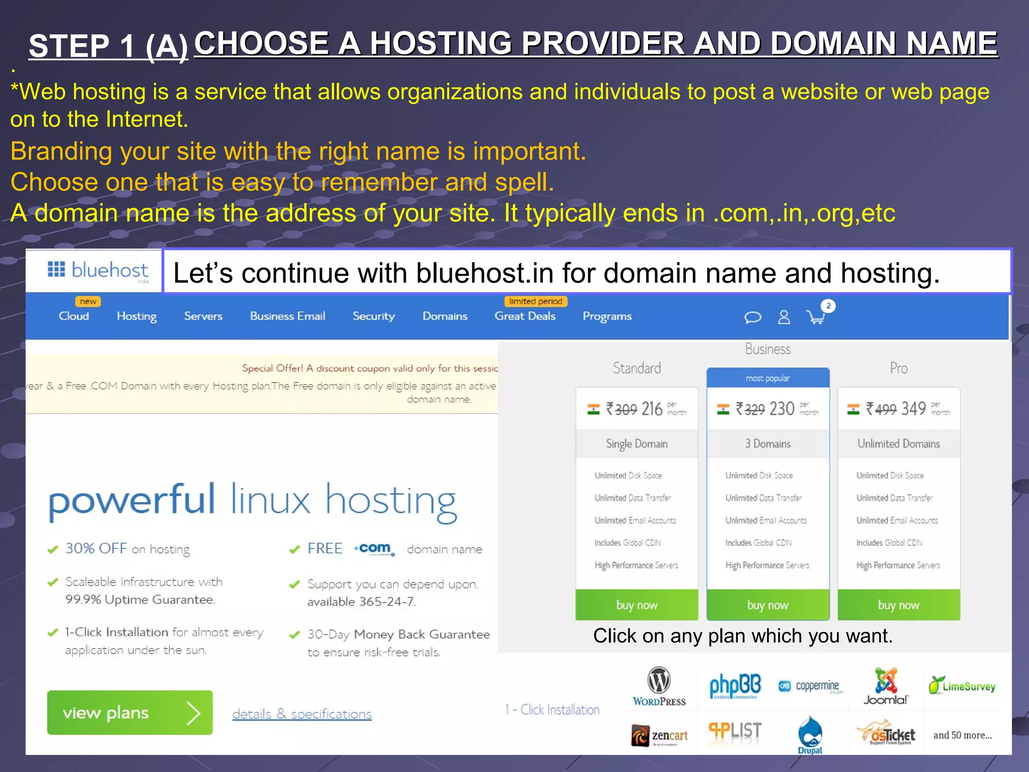 CHOOSE A HOSTING PROVIDER AND DOMAIN NAMECHOOSE A HOSTING PROVIDER AND DOMAIN NAME
.
*Web hosting is a service that allows organizations and individuals to post a website or web page
on to the Internet.
Branding your site with the right name is important.
Choose one that is easy to remember and spell.
A domain name is the address of your site. It typically ends in .com,.in,.org,etc
Let’s continue with bluehost.in for domain name and hosting.
Click on any plan which you want.
STEP 1 (A)
 