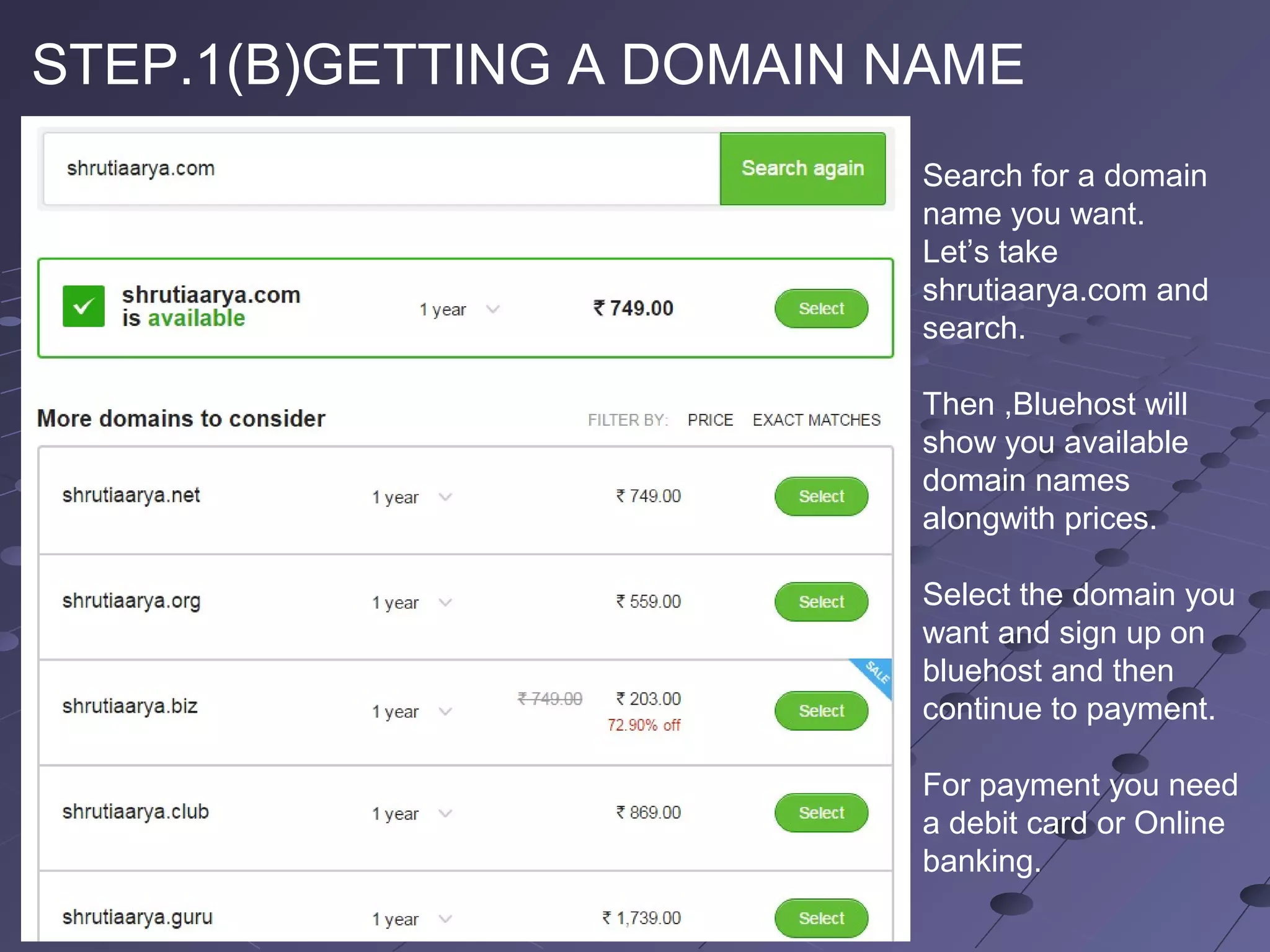 STEP.1(B)GETTING A DOMAIN NAME
Search for a domain
name you want.
Let’s take
shrutiaarya.com and
search.
Then ,Bluehost will
show you available
domain names
alongwith prices.
Select the domain you
want and sign up on
bluehost and then
continue to payment.
For payment you need
a debit card or Online
banking.
 