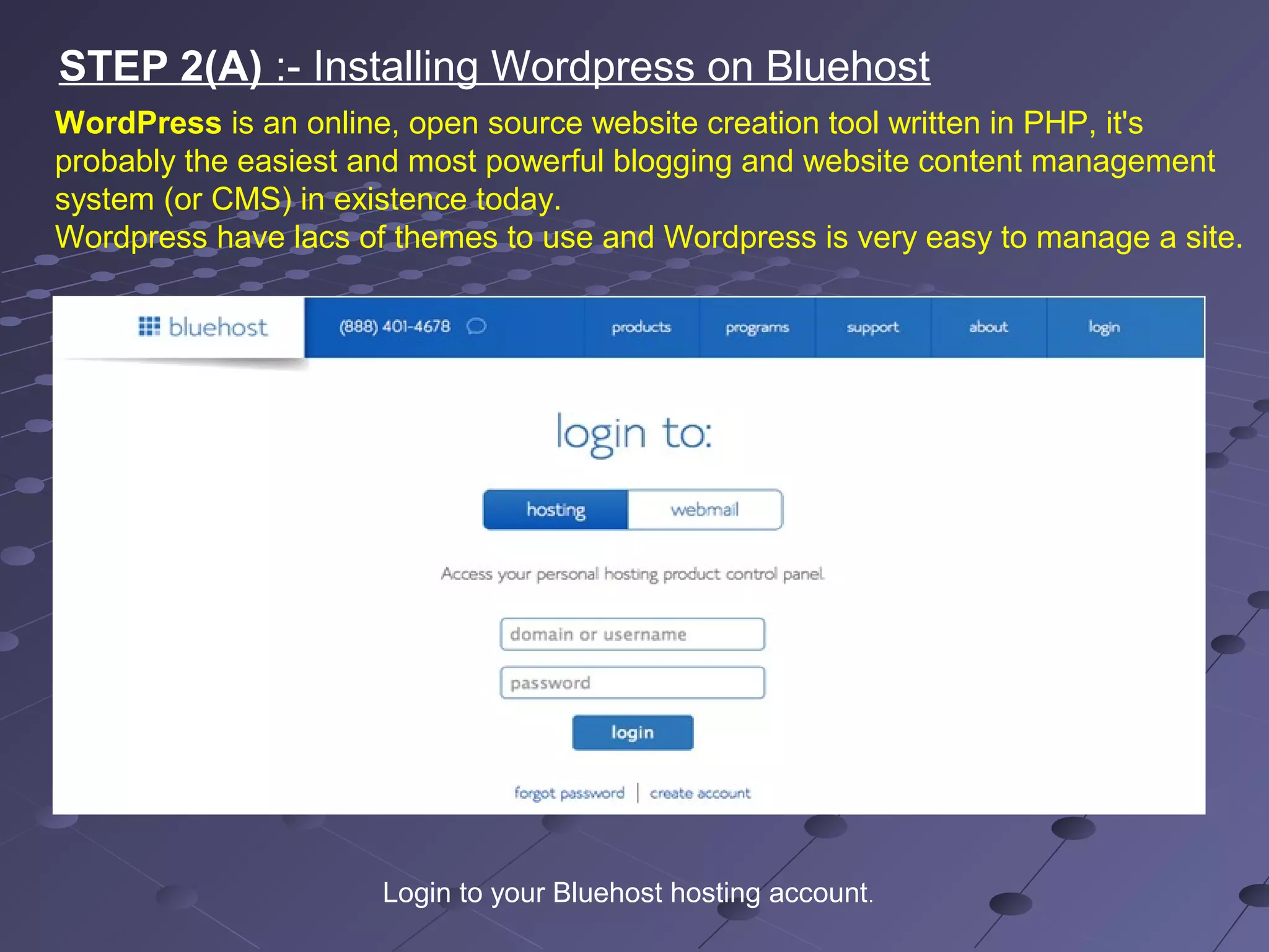 STEP 2(A) :- Installing Wordpress on Bluehost
WordPress is an online, open source website creation tool written in PHP, it's
probably the easiest and most powerful blogging and website content management
system (or CMS) in existence today.
Wordpress have lacs of themes to use and Wordpress is very easy to manage a site.
Login to your Bluehost hosting account.
 