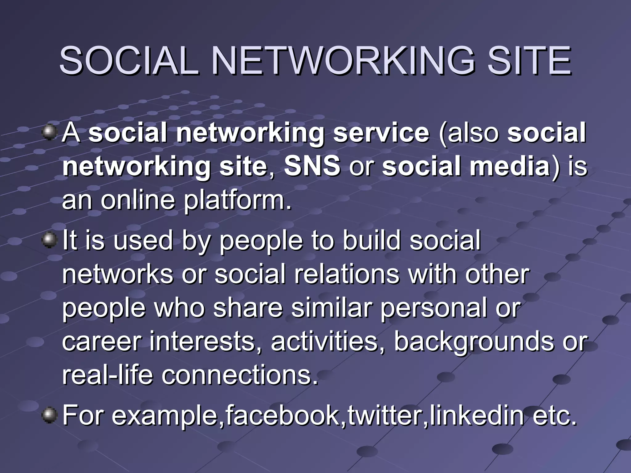 SOCIAL NETWORKING SITESOCIAL NETWORKING SITE
AA social networking servicesocial networking service (also(also socialsocial
networking sitenetworking site,, SNSSNS oror social mediasocial media) is) is
an online platform.an online platform.
It is used by people to build socialIt is used by people to build social
networks or social relations with othernetworks or social relations with other
people who share similar personal orpeople who share similar personal or
career interests, activities, backgrounds orcareer interests, activities, backgrounds or
real-life connections.real-life connections.
For example,facebook,twitter,linkedin etc.For example,facebook,twitter,linkedin etc.
 