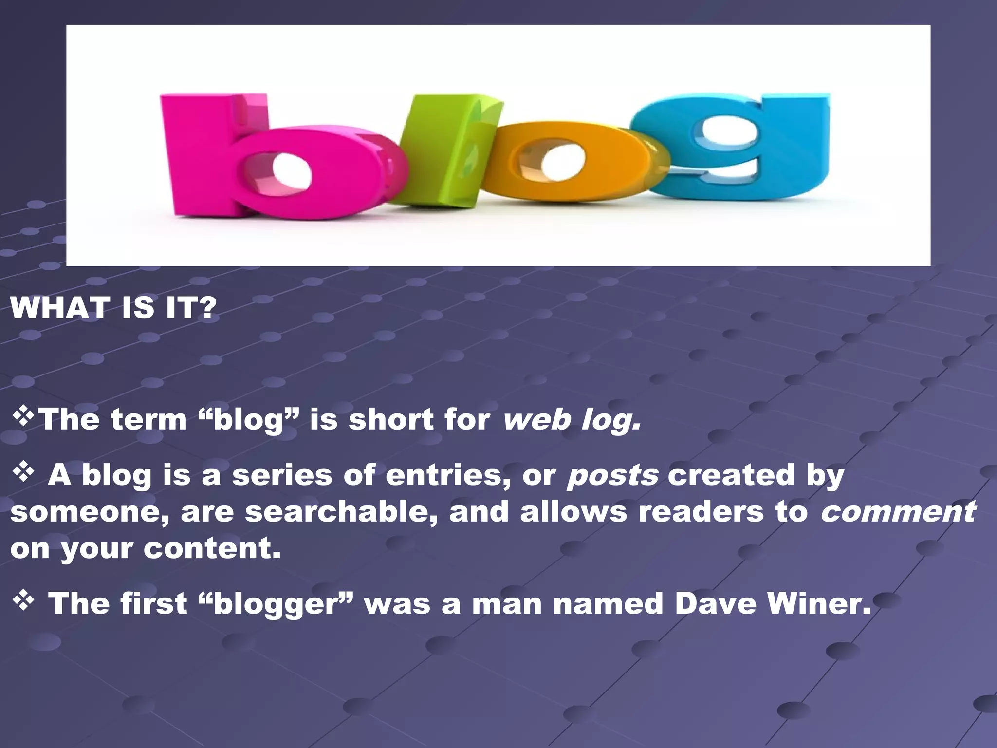 WHAT IS IT?
The term “blog” is short for web log.
 A blog is a series of entries, or posts created by
someone, are searchable, and allows readers to comment
on your content.
 The first “blogger” was a man named Dave Winer.
 
