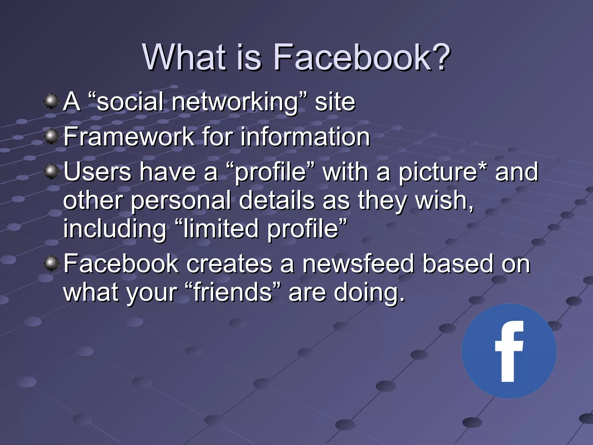 What is Facebook?What is Facebook?
A “social networking” siteA “social networking” site
Framework for informationFramework for information
Users have a “profile” with a picture* andUsers have a “profile” with a picture* and
other personal details as they wish,other personal details as they wish,
including “limited profile”including “limited profile”
Facebook creates a newsfeed based onFacebook creates a newsfeed based on
what your “friends” are doing.what your “friends” are doing.
 