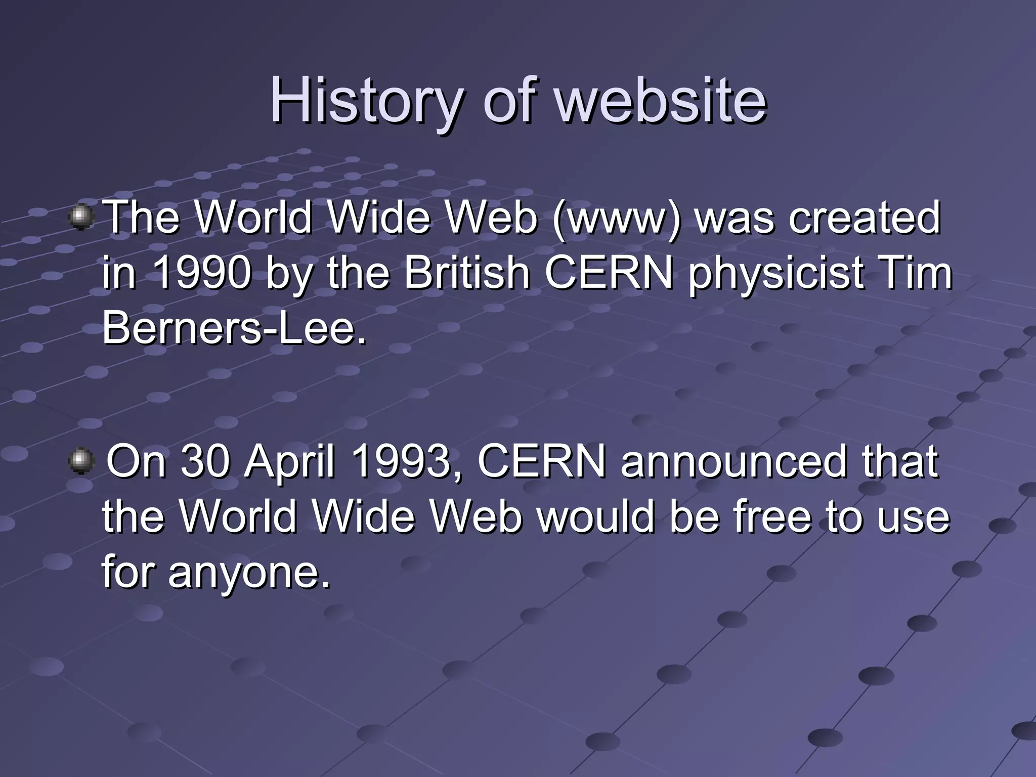 History of websiteHistory of website
The World Wide Web (www) was createdThe World Wide Web (www) was created
in 1990 by the British CERN physicist Timin 1990 by the British CERN physicist Tim
Berners-Lee.Berners-Lee.
On 30 April 1993, CERN announced thatOn 30 April 1993, CERN announced that
the World Wide Web would be free to usethe World Wide Web would be free to use
for anyone.for anyone.
 