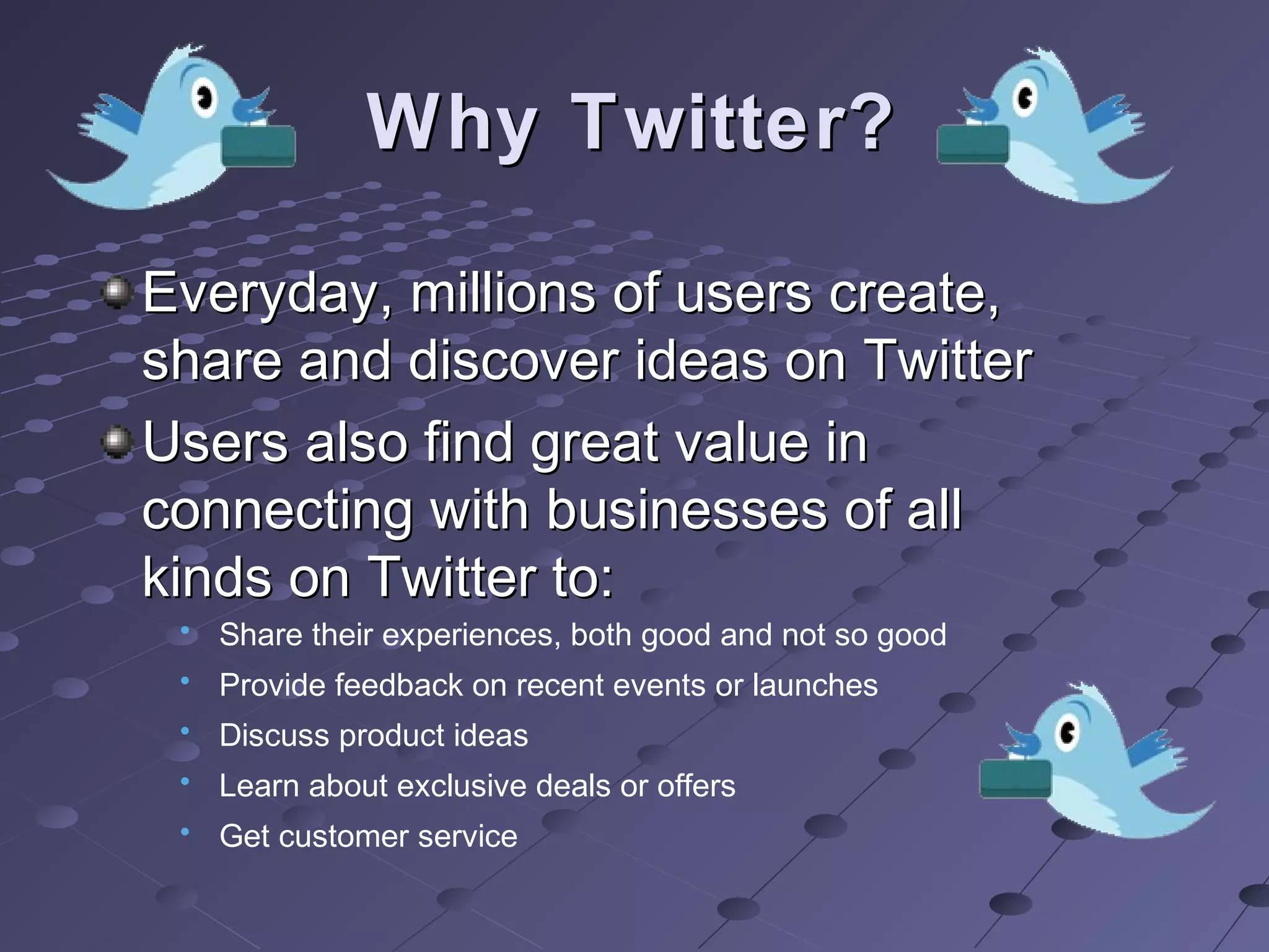 Why Twitter?Why Twitter?
Everyday, millions of users create,Everyday, millions of users create,
share and discover ideas on Twittershare and discover ideas on Twitter
Users also find great value inUsers also find great value in
connecting with businesses of allconnecting with businesses of all
kinds on Twitter to:kinds on Twitter to:
• Share their experiences, both good and not so good
• Provide feedback on recent events or launches
• Discuss product ideas
• Learn about exclusive deals or offers
• Get customer service
 