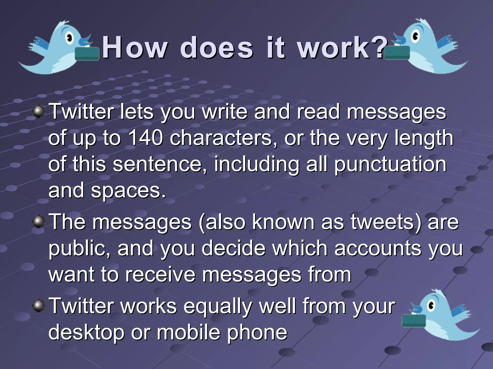 How does it work?How does it work?
Twitter lets you write and read messagesTwitter lets you write and read messages
of up to 140 characters, or the very lengthof up to 140 characters, or the very length
of this sentence, including all punctuationof this sentence, including all punctuation
and spaces.and spaces.
The messages (also known as tweets) areThe messages (also known as tweets) are
public, and you decide which accounts youpublic, and you decide which accounts you
want to receive messages fromwant to receive messages from
Twitter works equally well from yourTwitter works equally well from your
desktop or mobile phonedesktop or mobile phone
 