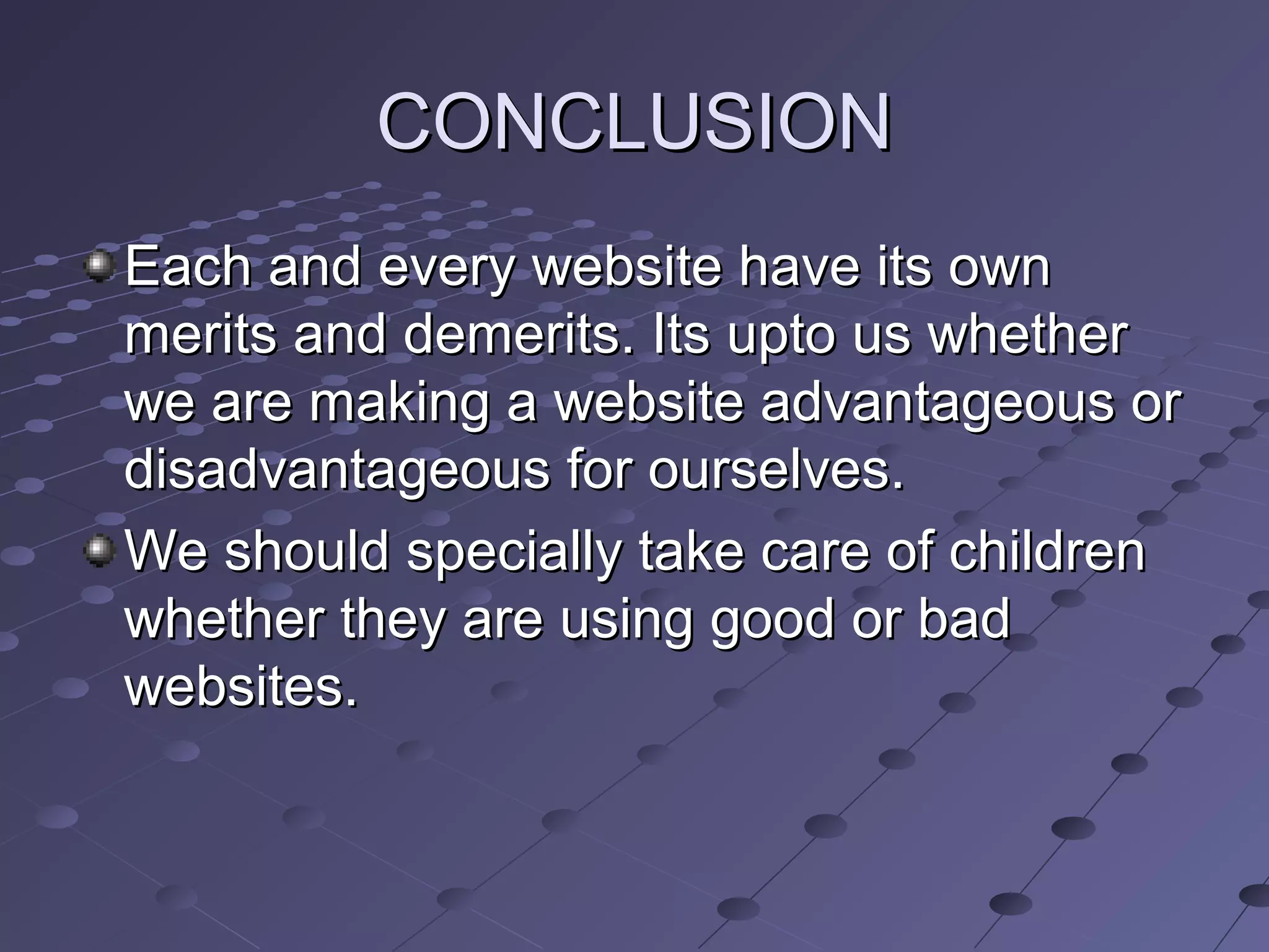 CONCLUSIONCONCLUSION
Each and every website have its ownEach and every website have its own
merits and demerits. Its upto us whethermerits and demerits. Its upto us whether
we are making a website advantageous orwe are making a website advantageous or
disadvantageous for ourselves.disadvantageous for ourselves.
We should specially take care of childrenWe should specially take care of children
whether they are using good or badwhether they are using good or bad
websites.websites.
 