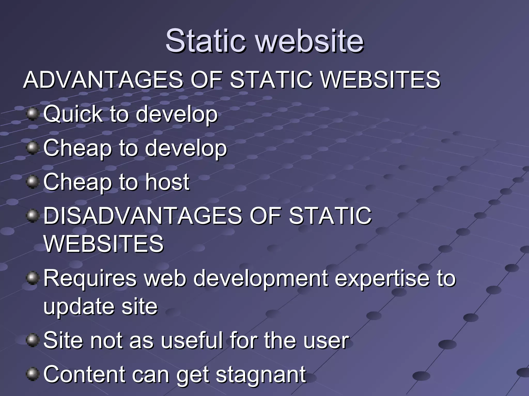 Static websiteStatic website
ADVANTAGES OF STATIC WEBSITESADVANTAGES OF STATIC WEBSITES
Quick to developQuick to develop
Cheap to developCheap to develop
Cheap to hostCheap to host
DISADVANTAGES OF STATICDISADVANTAGES OF STATIC
WEBSITESWEBSITES
Requires web development expertise toRequires web development expertise to
update siteupdate site
Site not as useful for the userSite not as useful for the user
Content can get stagnantContent can get stagnant
 