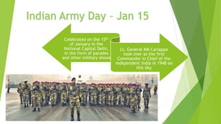 Celebrated on the 15th
of January in the
National Capital Delhi,
in the form of parades
and other military shows
Lt. General KM Cariappa
took over as the first
Commander in Chief of the
independent India in 1948 on
this day
Indian Army Day – Jan 15
 