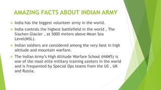 AMAZING FACTS ABOUT INDIAN ARMY
 India has the biggest volunteer army in the world.
 India controls the highest battlefield in the world , The
Siachen Glacier , at 5000 meters above Mean Sea
Level(MSL).
 Indian soldiers are considered among the very best in high
altitude and mountain warfare.
 The Indian Army’s High Altitude Warfare School (HAWS) is
one of the most elite military training centers in the world
and is frequented by Special Ops teams from the US , UK
and Russia.
 
