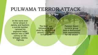 In the worst ever
terror attack in
Jammu and Kashmir,
a suicide bomber
rammed his
explosive laden
vehicle into a CRPF
convoy on the
Srinagar-Jammu
highway
The blast was
followed by gun
shots by terrorists at
around 3:15 PM on
14 Feb 2019
Pakistan based
terrorist group
Jaish-e-Mohammed
took responsibility
for the attack
PULWAMA TERROR ATTACK
 