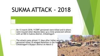 SUKMA ATTACK - 2018
On 13 march 2018, 9 CRPF personnel were killed and 6 others
were injured when Maoists blew up a mine-protected vehicle
with an IED in Sukma district, Chhattisgarh
The attack came almost 11 days after Indian security
personnel killed 10 alleged Naxalites in the forests of
Chhattisgarh’s Bijapur district on March 2
 