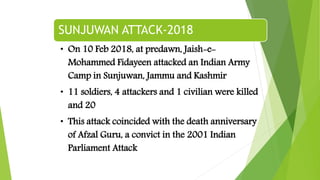 SUNJUWAN ATTACK-2018
• On 10 Feb 2018, at predawn, Jaish-e-
Mohammed Fidayeen attacked an Indian Army
Camp in Sunjuwan, Jammu and Kashmir
• 11 soldiers, 4 attackers and 1 civilian were killed
and 20
• This attack coincided with the death anniversary
of Afzal Guru, a convict in the 2001 Indian
Parliament Attack
 
