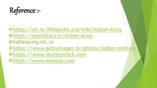 Reference :-
https://en.m.Wikipedia.org/wiki/Indian-Army
https://gomilitary.in/indian-army
Indianarmy.nic.in
https://www.gettyimages.in/photos/indian-military
https://www.shutterstock.com
https://www.mensxp.com
 
