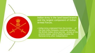 Indian Army is the land based branch
and the largest component of Indian
Armed Forces.
• Indian Army originated from the Armies of
the East India Company, eventually became
the British Indian Army and the armies of the
princely states, and it finally became the
National Army after Independence
 
