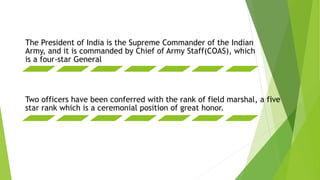 The President of India is the Supreme Commander of the Indian
Army, and it is commanded by Chief of Army Staff(COAS), which
is a four-star General
Two officers have been conferred with the rank of field marshal, a five
star rank which is a ceremonial position of great honor.
 