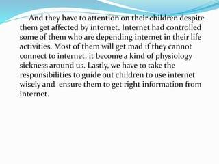 And they have to attention on their children despite
them get affected by internet. Internet had controlled
some of them who are depending internet in their life
activities. Most of them will get mad if they cannot
connect to internet, it become a kind of physiology
sickness around us. Lastly, we have to take the
responsibilities to guide out children to use internet
wisely and ensure them to get right information from
internet.
 