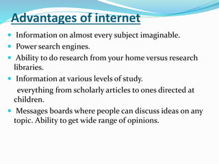 Advantages of internet
 Information on almost every subject imaginable.
 Power search engines.
 Ability to do research from your home versus research
libraries.
 Information at various levels of study.
everything from scholarly articles to ones directed at
children.
 Messages boards where people can discuss ideas on any
topic. Ability to get wide range of opinions.
 