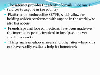  The internet provides the ability of emails. Free mails
services to anyone in the country.
 Platform for products like SKYPE, which allow for
holding a video conference with anyone in the world who
also has access.
 Friendships and love connections have been made over
the internet by people involved in love/passion over
similar internets.
 Things such as yahoo answers and other sites where kids
can have readily available help for homework.
 