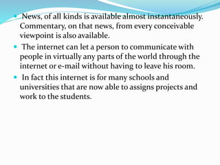  News, of all kinds is available almost instantaneously.
Commentary, on that news, from every conceivable
viewpoint is also available.
 The internet can let a person to communicate with
people in virtually any parts of the world through the
internet or e-mail without having to leave his room.
 In fact this internet is for many schools and
universities that are now able to assigns projects and
work to the students.
 