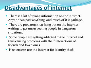 Disadvantages of internet
 There is a lot of wrong information on the internet.
Anyone can post anything, and much of it is garbage.
 There are predators that hang out on the internet
waiting to get unsuspecting people in dangerous
situations.
 Some people are getting addicted to the internet and
thus causing problems with their interactions of
friends and loved ones.
 Hackers can use the internet for identity theft.
 