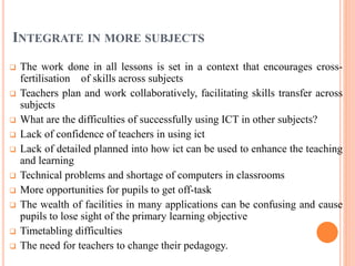 INTEGRATE IN MORE SUBJECTS
 The work done in all lessons is set in a context that encourages cross-
fertilisation of skills across subjects
 Teachers plan and work collaboratively, facilitating skills transfer across
subjects
 What are the difficulties of successfully using ICT in other subjects?
 Lack of confidence of teachers in using ict
 Lack of detailed planned into how ict can be used to enhance the teaching
and learning
 Technical problems and shortage of computers in classrooms
 More opportunities for pupils to get off-task
 The wealth of facilities in many applications can be confusing and cause
pupils to lose sight of the primary learning objective
 Timetabling difficulties
 The need for teachers to change their pedagogy.
 
