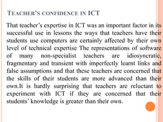 TEACHER’S CONFIDENCE IN ICT
That teacher’s expertise in ICT was an important factor in its
successful use in lessons the ways that teachers have their
students use computers are certainly affected by their own
level of technical expertise The representations of software
of many non-specialist teachers are idiosyncratic,
fragmentary and transient with imperfectly learnt links and
false assumptions and that these teachers are concerned that
the skills of their students are more advanced than their
own.It is hardly surprising that teachers are reluctant to
experiment with ICT if they are concerned that their
students’ knowledge is greater than their own.
 