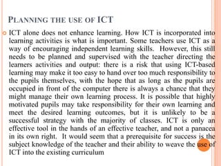 PLANNING THE USE OF ICT
 ICT alone does not enhance learning. How ICT is incorporated into
learning activities is what is important. Some teachers use ICT as a
way of encouraging independent learning skills. However, this still
needs to be planned and supervised with the teacher directing the
learners activities and output: there is a risk that using ICT-based
learning may make it too easy to hand over too much responsibility to
the pupils themselves, with the hope that as long as the pupils are
occupied in front of the computer there is always a chance that they
might manage their own learning process. It is possible that highly
motivated pupils may take responsibility for their own learning and
meet the desired learning outcomes, but it is unlikely to be a
successful strategy with the majority of classes. ICT is only an
effective tool in the hands of an effective teacher, and not a panacea
in its own right. It would seem that a prerequisite for success is the
subject knowledge of the teacher and their ability to weave the use of
ICT into the existing curriculum
 