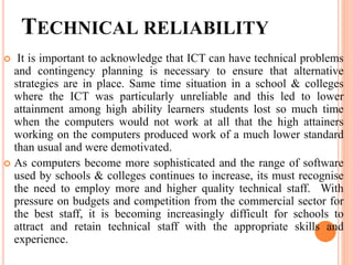 TECHNICAL RELIABILITY
 It is important to acknowledge that ICT can have technical problems
and contingency planning is necessary to ensure that alternative
strategies are in place. Same time situation in a school & colleges
where the ICT was particularly unreliable and this led to lower
attainment among high ability learners students lost so much time
when the computers would not work at all that the high attainers
working on the computers produced work of a much lower standard
than usual and were demotivated.
 As computers become more sophisticated and the range of software
used by schools & colleges continues to increase, its must recognise
the need to employ more and higher quality technical staff. With
pressure on budgets and competition from the commercial sector for
the best staff, it is becoming increasingly difficult for schools to
attract and retain technical staff with the appropriate skills and
experience.
 