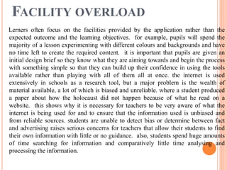 FACILITY OVERLOAD
Lerners often focus on the facilities provided by the application rather than the
expected outcome and the learning objectives. for example, pupils will spend the
majority of a lesson experimenting with different colours and backgrounds and have
no time left to create the required content. it is important that pupils are given an
initial design brief so they know what they are aiming towards and begin the process
with something simple so that they can build up their confidence in using the tools
available rather than playing with all of them all at once. the internet is used
extensively in schools as a research tool, but a major problem is the wealth of
material available, a lot of which is biased and unreliable. where a student produced
a paper about how the holocaust did not happen because of what he read on a
website. this shows why it is necessary for teachers to be very aware of what the
internet is being used for and to ensure that the information used is unbiased and
from reliable sources. students are unable to detect bias or determine between fact
and advertising raises serious concerns for teachers that allow their students to find
their own information with little or no guidance. also, students spend huge amounts
of time searching for information and comparatively little time analysing and
processing the information.
 