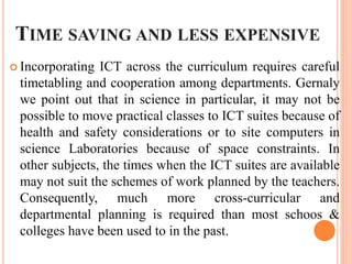 TIME SAVING AND LESS EXPENSIVE
 Incorporating ICT across the curriculum requires careful
timetabling and cooperation among departments. Gernaly
we point out that in science in particular, it may not be
possible to move practical classes to ICT suites because of
health and safety considerations or to site computers in
science Laboratories because of space constraints. In
other subjects, the times when the ICT suites are available
may not suit the schemes of work planned by the teachers.
Consequently, much more cross-curricular and
departmental planning is required than most schoos &
colleges have been used to in the past.
 