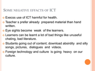 SOME NEGATIVE EFFACTS OF ICT
 Execss use of ICT harmful for health.
 Teacher s prefer already prepared material than hand
written.
 Eye sights become weak of the learners.
 Learners can be learnt a lot of bad things like unuseful
chating, bad literature.
 Studants going out of content; download absirdity and silly
songs, pictures, dialogues and videos.
 Foreign technology and culture is going heavy on our
culture.
 