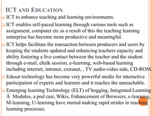 ICT AND EDUCATION
 ICT to enhance teaching and learning environments.
 ICT enables self-paced learning through various tools such as
assignment, computer etc as a result of this the teaching learning
enterprise has become more productive and meaningful.
 ICT helps facilitate the transaction between producers and users by
keeping the students updated and enhancing teachers capacity and
ability fostering a live contact between the teacher and the student
through e-mail, chalk session, e-learning, web-based learning
including internet, intranet, extranet, , TV audio-video aids, CD-ROM.
 Edusat technology has become very powerful media for interactive
participation of experts and learners and it reaches the unreachable.
 Emerging learning Technology (ELT) of bogging, Integrated Learning
Â Modules, a pod cast, Wikis, Enhancement of Browsers, e-learning,
M-learning, U-learning have started making rapid strides in teaching
learning processes.
 