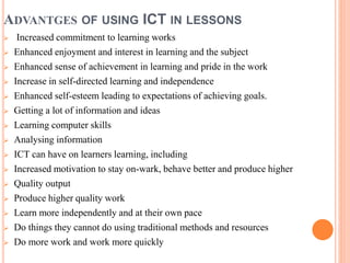 ADVANTGES OF USING ICT IN LESSONS
 Increased commitment to learning works
 Enhanced enjoyment and interest in learning and the subject
 Enhanced sense of achievement in learning and pride in the work
 Increase in self-directed learning and independence
 Enhanced self-esteem leading to expectations of achieving goals.
 Getting a lot of information and ideas
 Learning computer skills
 Analysing information
 ICT can have on learners learning, including
 Increased motivation to stay on-wark, behave better and produce higher
 Quality output
 Produce higher quality work
 Learn more independently and at their own pace
 Do things they cannot do using traditional methods and resources
 Do more work and work more quickly
 