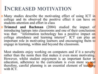 INCREASED MOTIVATION
 Many studies describe the motivating effect of using ICT in
college and its observed the positive effect it can have on
students attention and effort in class
 Trimmel and Bachman (2004) studied the impact of
introducing laptops into classrooms and one of their conclusions
was that: “information technology has a positive impact on
college attendance and learning interest”. ICT can play an
important role in motivating learners and encouraging them to
engage in learning, within and beyond the classroom.
Most students enjoy working on computers and if it a novelty
rather than the norm then that makes it even more motivating.
However, whilst student enjoyment is an important factor in
education, adherence to the curriculum is even more so and
therefore, careful planning is an essential element of teaching
with ICT.
 