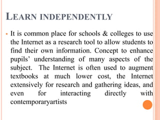 LEARN INDEPENDENTLY
 It is common place for schools & colleges to use
the Internet as a research tool to allow students to
find their own information. Concept to enhance
pupils’ understanding of many aspects of the
subject. The Internet is often used to augment
textbooks at much lower cost, the Internet
extensively for research and gathering ideas, and
even for interacting directly with
contemporaryartists
 