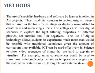 METHODS
 The use of specialist hardware and software by learner involved in
Art projects. They use digital cameras to capture original images
that are used as the basis for paintings or digitally manipulated to
create new and interesting effects. The colleges also uses digital
scanners to explore the light filtering properties of different
plastics, net curtains and film negatives. The use of digital
technology allows students to experiment much more than would
be possible with traditional techniques given the amount of
curriculum time available. ICT can be used effectively in Science
to show video sequences of things that are hard to explain or
visualise. For example, animated sequences could be used to
show how water molecules behave as temperature changes alter
the state of the water from ice, through liquid water to steam
 