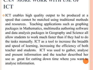 CAN MORE WORK WITH USE OF
ICT
 ICT enables high quality output to be produced at a
speed that cannot be matched using traditional methods
and resources. Teaching applications such as graphing
packages in Mathematics, multimedia authoring software
and data analysis packages in Geography and Science all
allow students to work much faster than if they had to do
the tasks manually. ICT as a tool to increase the breadth
and speed of learning, increasing the efficiency of both
teacher and students. ICT was used to gather, analyse
and present information and the teacher described her
use as great for cutting down time where you want to
analyse information.
 