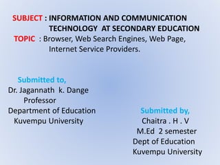 SUBJECT : INFORMATION AND COMMUNICATION
TECHNOLOGY AT SECONDARY EDUCATION
TOPIC : Browser, Web Search Engines, Web Page,
Internet Service Providers.
Submitted to,
Dr. Jagannath k. Dange
Professor
Department of Education Submitted by,
Kuvempu University Chaitra . H . V
M.Ed 2 semester
Dept of Education
Kuvempu University
 