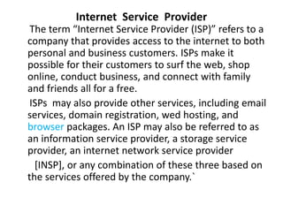 Internet Service Provider
The term “Internet Service Provider (ISP)” refers to a
company that provides access to the internet to both
personal and business customers. ISPs make it
possible for their customers to surf the web, shop
online, conduct business, and connect with family
and friends all for a free.
ISPs may also provide other services, including email
services, domain registration, wed hosting, and
browser packages. An ISP may also be referred to as
an information service provider, a storage service
provider, an internet network service provider
[INSP], or any combination of these three based on
the services offered by the company.`
 