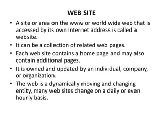 WEB SITE
• A site or area on the www or world wide web that is
accessed by its own Internet address is called a
website.
• It can be a collection of related web pages.
• Each web site contains a home page and may also
contain additional pages.
• It is owned and updated by an individual, company,
or organization.
• The web is a dynamically moving and changing
entity, many web sites change on a daily or even
hourly basis.
 
