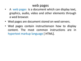 web pages
• A web pages is a document which can display text,
graphics, audio, video and other elements through
a wed browser.
• Wed pages are document stored on wed servers.
• Wed pages contain instructionson how to display
content. The most common instructions are in
hypertext markup language [ HTML].
 