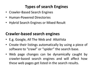 Types of search Engines
• Crawler-Based Search Engines
• Human-Powered Directories
• Hybrid Search Engines or Mixed Result
Crawler-based search engines
• E.g. Google, All The Web and AltaVista
• Create their listings automatically by using a piece of
software to “crawl” or “spider” the search base.
• Web page changes can be dynamically caught by
crawler-based search engines and will affect how
these web pages get listed in the search results.
 