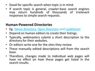 • Good for specific search when topic is in mind.
• If search topic is general, crawler-base search engines
may return hundreds of thousands of irrelevant
responses to simple search requests.
Human-Powered Directories
• Eg. Yahoo directory, Open Directory and LookSmart
• Depend on human editors to create their listings.
• Typically, webmasters submit a short description to the
directory for their websites.
• Or editors write one for the sites they review
• These manually edited descriptions will from the search
base.
• Therefore, changes made to individual web pages will
have no effect on how these pages get listed in the
search results.
 