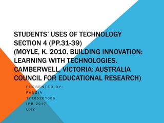 STUDENTS’ USES OF TECHNOLOGY
SECTION 4 (PP.31-39)
(MOYLE, K. 2010. BUILDING INNOVATION:
LEARNING WITH TECHNOLOGIES.
CAMBERWELL, VICTORIA: AUSTRALIA
COUNCIL FOR EDUCATIONAL RESEARCH)
P R E S E N T E D B Y :
F A U Z I A
1 7 7 0 5 2 6 1 0 0 6
I P B 2 0 1 7
U N Y
 