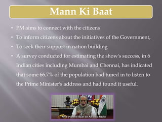 Mann Ki Baat
• PM aims to connect with the citizens
• To inform citizens about the initiatives of the Government,
• To seek their support in nation building
• A survey conducted for estimating the show's success, in 6
Indian cities including Mumbai and Chennai, has indicated
that some 66.7% of the population had tuned in to listen to
the Prime Minister's address and had found it useful.
 