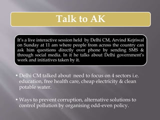 Talk to AK
It’s a live interactive session held by Delhi CM, Arvind Kejriwal
on Sunday at 11 am where people from across the country can
ask him questions directly over phone by sending SMS &
through social media. In it he talks about Delhi government’s
work and initiatives taken by it.
• Delhi CM talked about need to focus on 4 sectors i.e.
education, free health care, cheap electricity & clean
potable water.
• Ways to prevent corruption, alternative solutions to
control pollution by organising odd-even policy.
 