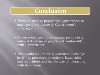 Conclusion
•There is a need to popularise e-governance to
make people e-literate by Government’s
campaign.
•Government can only encourage people to go
online if it can make people feel comfortable
with e-governance.
•This would require the government to change
itself – its processes, its outlook, laws, rules
and regulations and also its way of interacting
with the citizens.
 