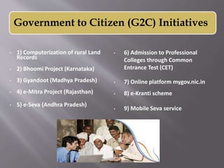 • 1) Computerization of rural Land
Records
• 2) Bhoomi Project (Karnataka)
• 3) Gyandoot (Madhya Pradesh)
• 4) e-Mitra Project (Rajasthan)
• 5) e-Seva (Andhra Pradesh)
• 6) Admission to Professional
Colleges through Common
Entrance Test (CET)
• 7) Online platform mygov.nic.in
• 8) e-Kranti scheme
• 9) Mobile Seva service
Government to Citizen (G2C) Initiatives
 