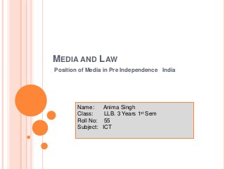 MEDIA AND LAW
Position of Media in Pre Independence India
Name: Anima Singh
Class: LLB. 3 Years 1st Sem
Roll No: 55
Subject: ICT
 